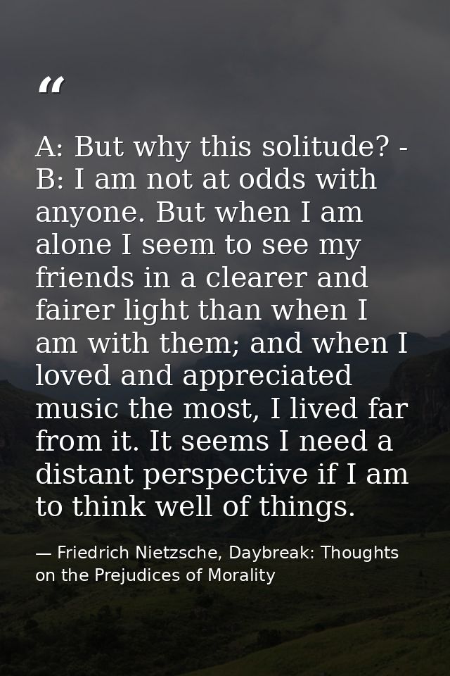 A: But why this solitude? - B: I am not at odds with anyone. But when I am alone I seem to see my friends in a clearer a — Friedrich Nietzsche, Daybreak: Thoughts on the Prejudices of Morality