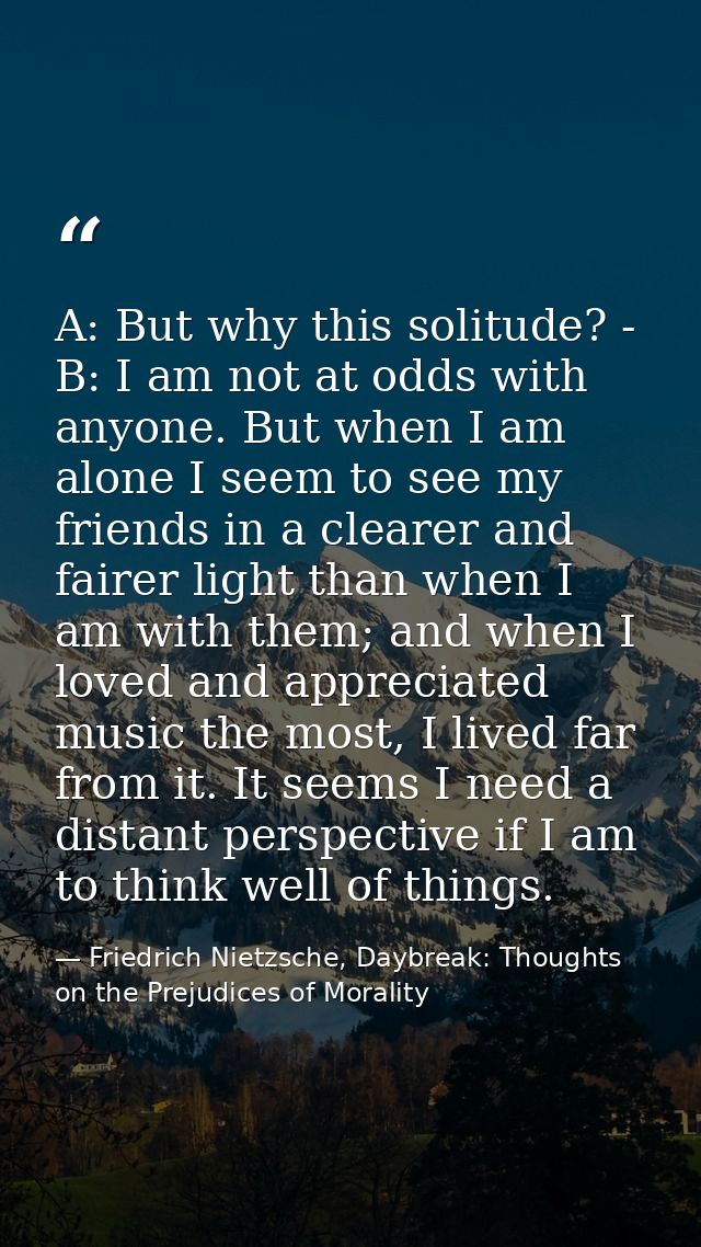 A: But why this solitude? - B: I am not at odds with anyone. But when I am alone I seem to see my friends in a clearer a — Friedrich Nietzsche, Daybreak: Thoughts on the Prejudices of Morality