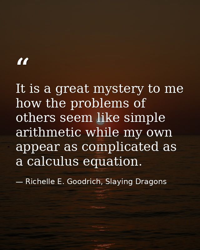 It is a great mystery to me how the problems of others seem like simple arithmetic while my own appear as complicated as — Richelle E. Goodrich, Slaying Dragons