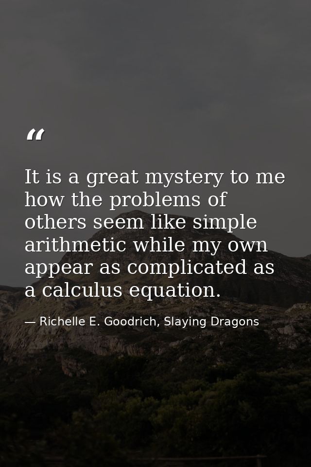 It is a great mystery to me how the problems of others seem like simple arithmetic while my own appear as complicated as — Richelle E. Goodrich, Slaying Dragons
