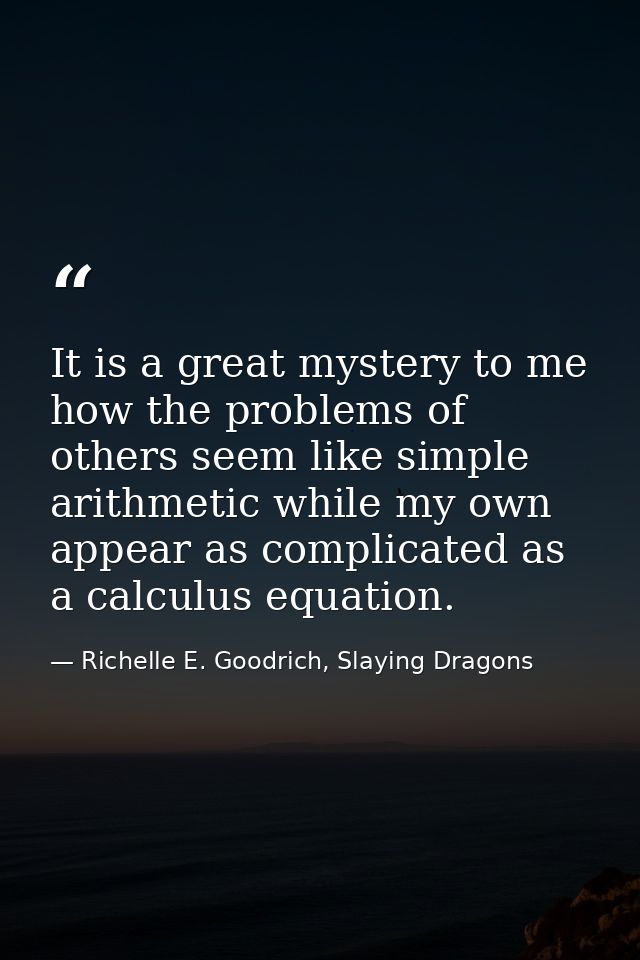 It is a great mystery to me how the problems of others seem like simple arithmetic while my own appear as complicated as — Richelle E. Goodrich, Slaying Dragons