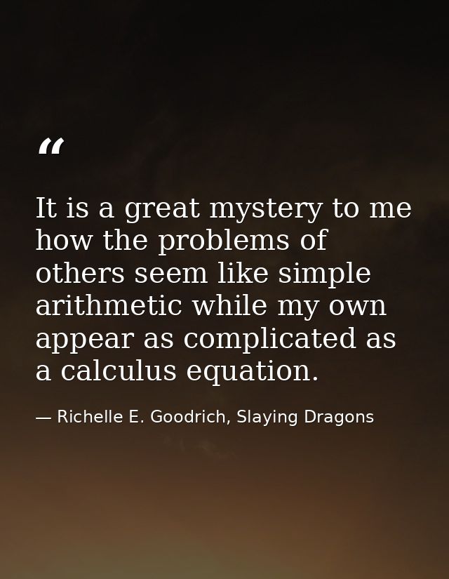 It is a great mystery to me how the problems of others seem like simple arithmetic while my own appear as complicated as — Richelle E. Goodrich, Slaying Dragons