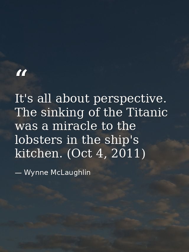 It's all about perspective. The sinking of the Titanic was a miracle to the lobsters in the ship's kitchen. (Oct 4, 2011 — Wynne McLaughlin