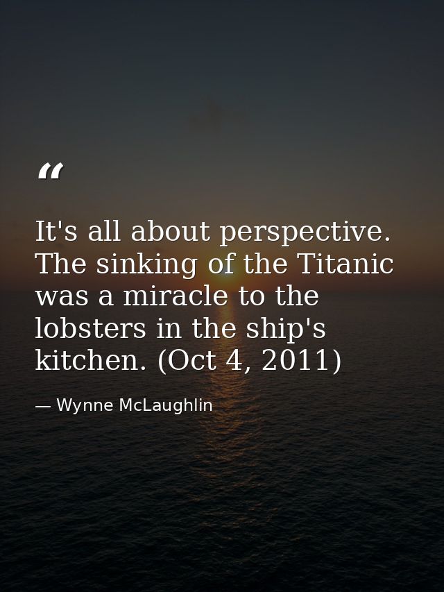It's all about perspective. The sinking of the Titanic was a miracle to the lobsters in the ship's kitchen. (Oct 4, 2011 — Wynne McLaughlin