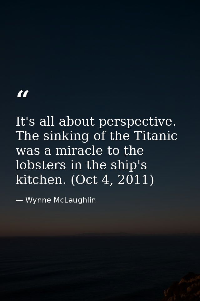It's all about perspective. The sinking of the Titanic was a miracle to the lobsters in the ship's kitchen. (Oct 4, 2011 — Wynne McLaughlin