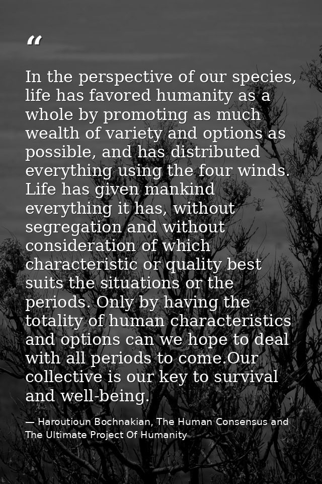 In the perspective of our species, life has favored humanity as a whole by promoting as much wealth of variety and optio — Haroutioun Bochnakian, The Human Consensus and The Ultimate Project Of Humanity