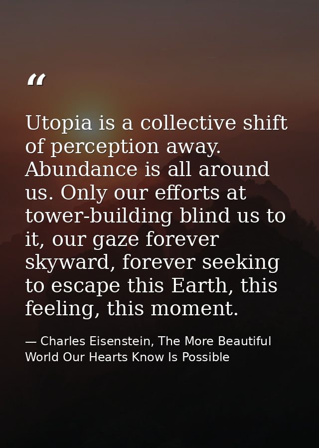 Utopia is a collective shift of perception away. Abundance is all around us. Only our efforts at tower-building blind us — Charles Eisenstein, The More Beautiful World Our Hearts Know Is Possible