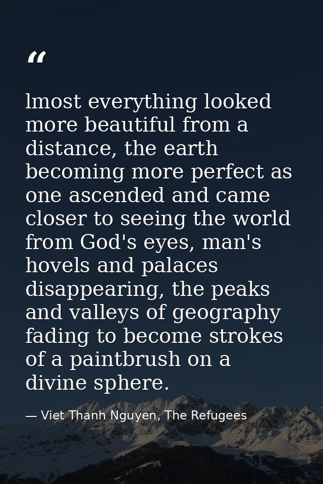 lmost everything looked more beautiful from a distance, the earth becoming more perfect as one ascended and came closer  — Viet Thanh Nguyen, The Refugees