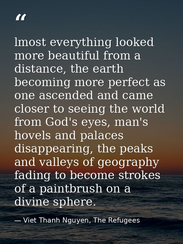 lmost everything looked more beautiful from a distance, the earth becoming more perfect as one ascended and came closer  — Viet Thanh Nguyen, The Refugees