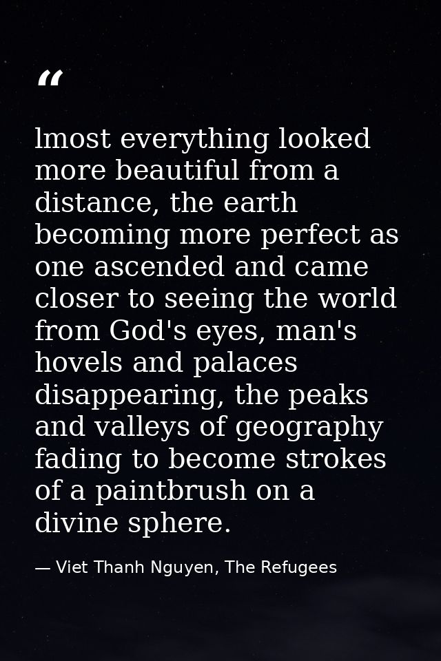 lmost everything looked more beautiful from a distance, the earth becoming more perfect as one ascended and came closer  — Viet Thanh Nguyen, The Refugees