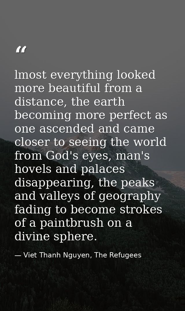 lmost everything looked more beautiful from a distance, the earth becoming more perfect as one ascended and came closer  — Viet Thanh Nguyen, The Refugees