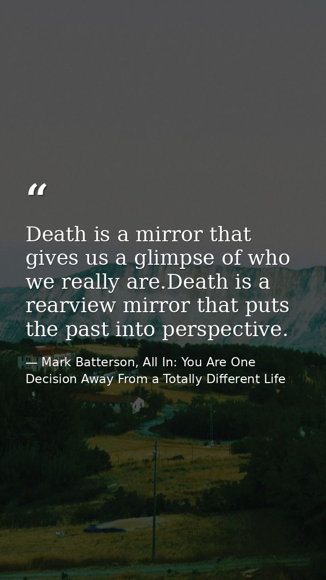 Death is a mirror that gives us a glimpse of who we really are.Death is a rearview mirror that puts the past into perspe — Mark Batterson, All In: You Are One Decision Away From a Totally Different Life
