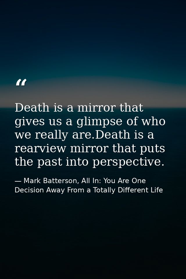 Death is a mirror that gives us a glimpse of who we really are.Death is a rearview mirror that puts the past into perspe — Mark Batterson, All In: You Are One Decision Away From a Totally Different Life