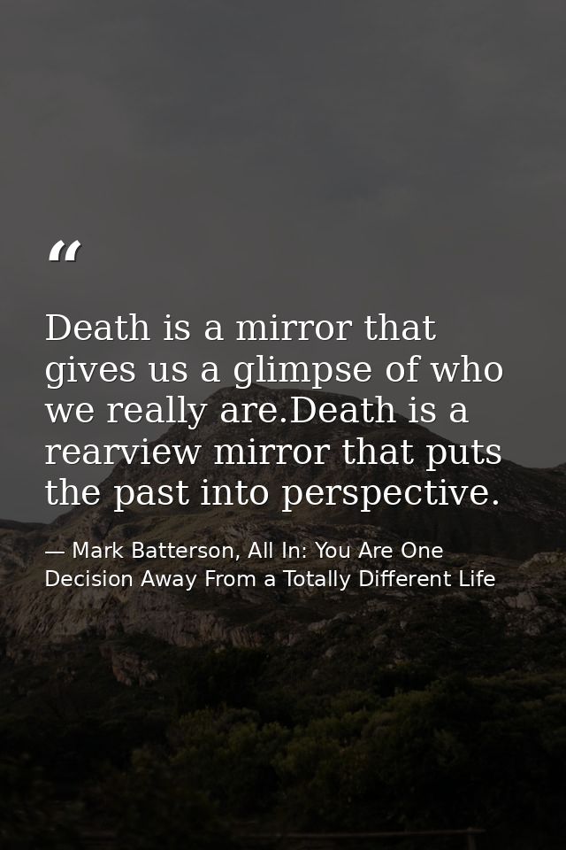 Death is a mirror that gives us a glimpse of who we really are.Death is a rearview mirror that puts the past into perspe — Mark Batterson, All In: You Are One Decision Away From a Totally Different Life