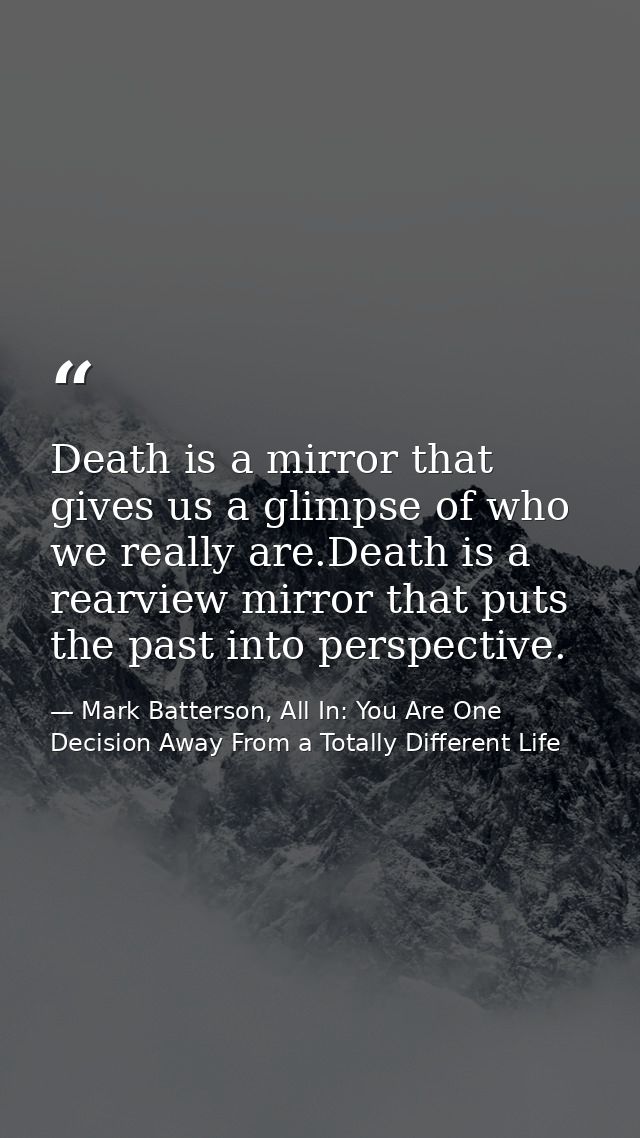 Death is a mirror that gives us a glimpse of who we really are.Death is a rearview mirror that puts the past into perspe — Mark Batterson, All In: You Are One Decision Away From a Totally Different Life