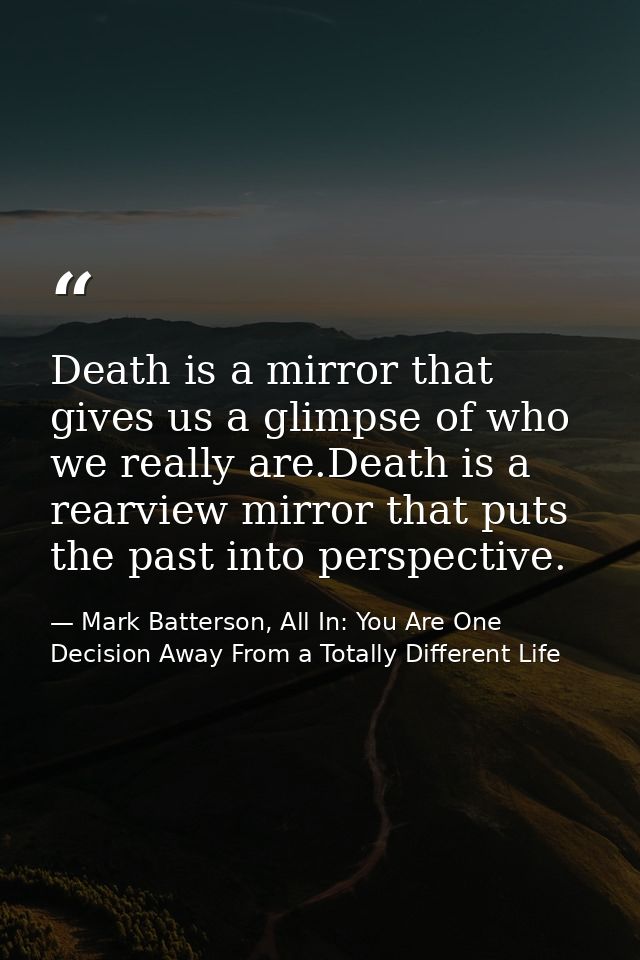 Death is a mirror that gives us a glimpse of who we really are.Death is a rearview mirror that puts the past into perspe — Mark Batterson, All In: You Are One Decision Away From a Totally Different Life