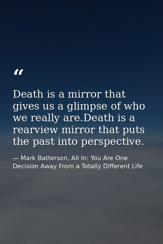 Death is a mirror that gives us a glimpse of who we really are.Death is a rearview mirror that puts the past into perspe — Mark Batterson, All In: You Are One Decision Away From a Totally Different Life