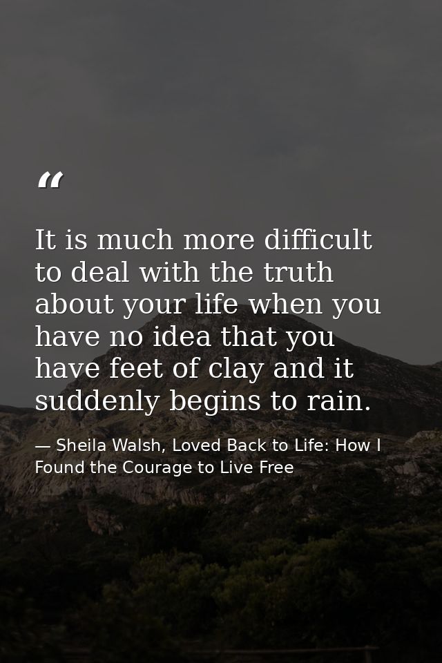 It is much more difficult to deal with the truth about your life when you have no idea that you have feet of clay and it — Sheila Walsh, Loved Back to Life: How I Found the Courage to Live Free