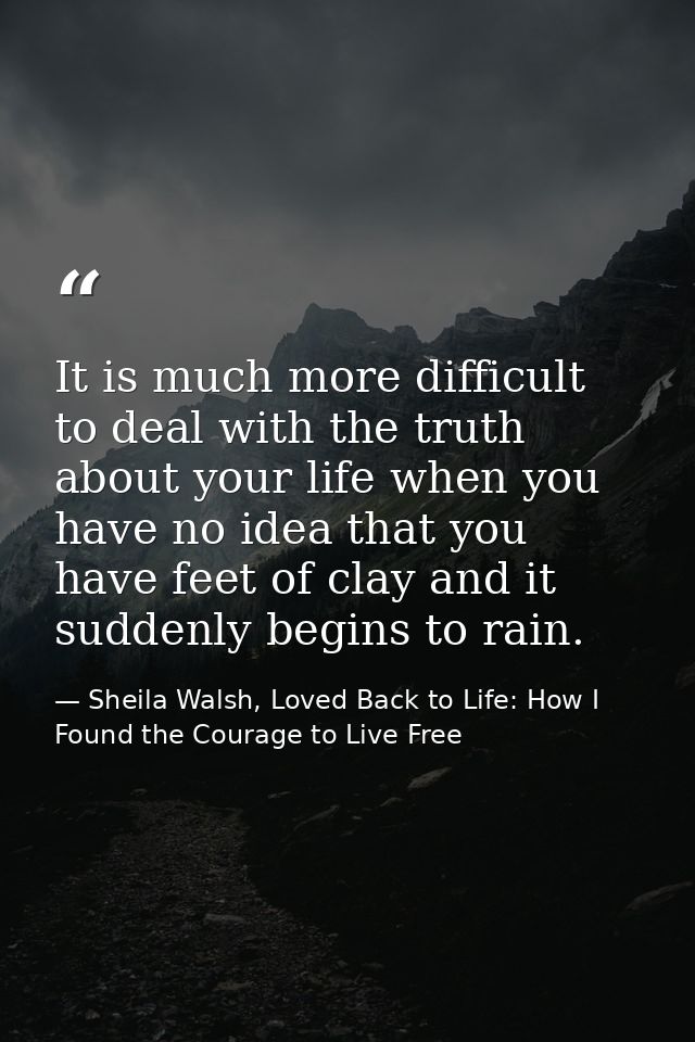 It is much more difficult to deal with the truth about your life when you have no idea that you have feet of clay and it — Sheila Walsh, Loved Back to Life: How I Found the Courage to Live Free