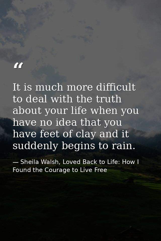It is much more difficult to deal with the truth about your life when you have no idea that you have feet of clay and it — Sheila Walsh, Loved Back to Life: How I Found the Courage to Live Free