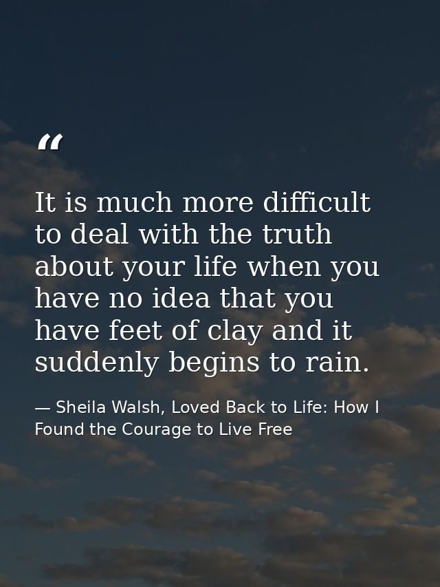 It is much more difficult to deal with the truth about your life when you have no idea that you have feet of clay and it — Sheila Walsh, Loved Back to Life: How I Found the Courage to Live Free