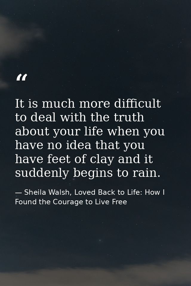 It is much more difficult to deal with the truth about your life when you have no idea that you have feet of clay and it — Sheila Walsh, Loved Back to Life: How I Found the Courage to Live Free