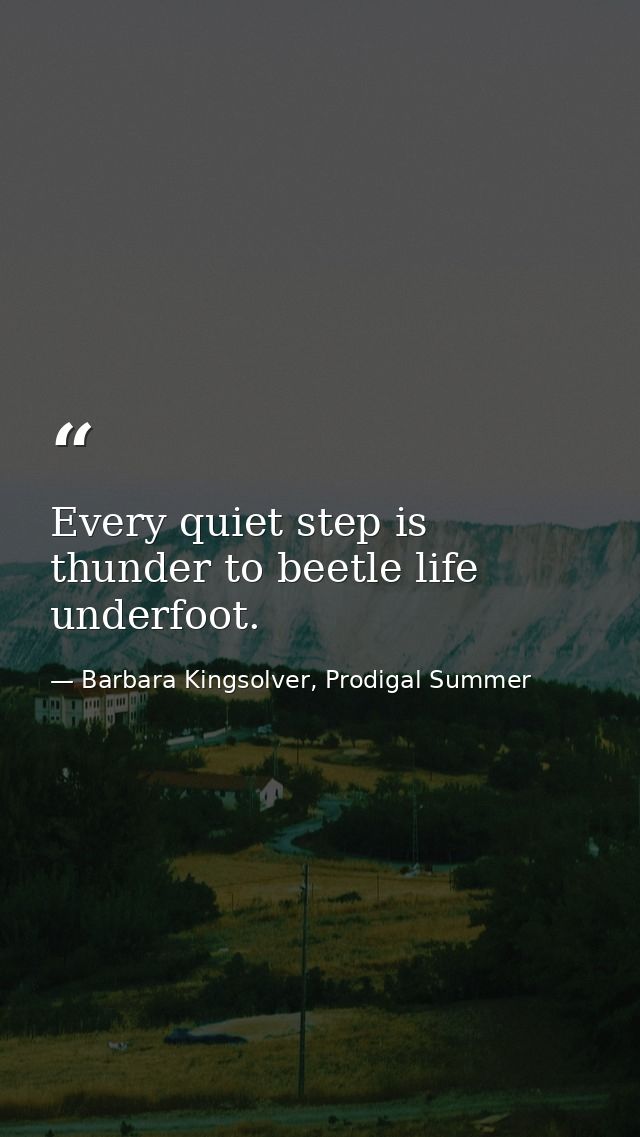 Every quiet step is thunder to beetle life underfoot. — Barbara Kingsolver, Prodigal Summer