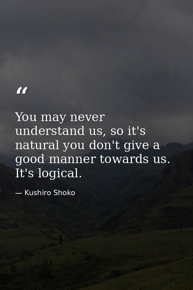 You may never understand us, so it's natural you don't give a good manner towards us. It's logical. — Kushiro Shoko