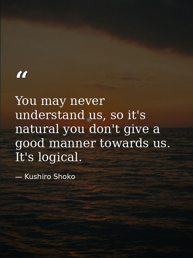 You may never understand us, so it's natural you don't give a good manner towards us. It's logical. — Kushiro Shoko