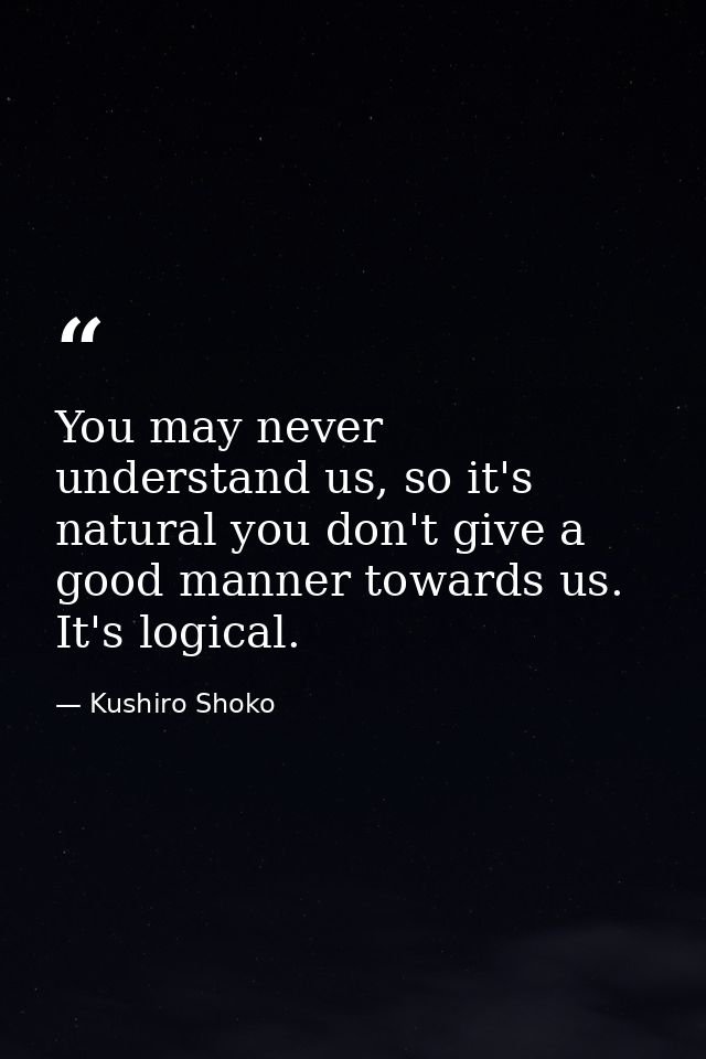 You may never understand us, so it's natural you don't give a good manner towards us. It's logical. — Kushiro Shoko