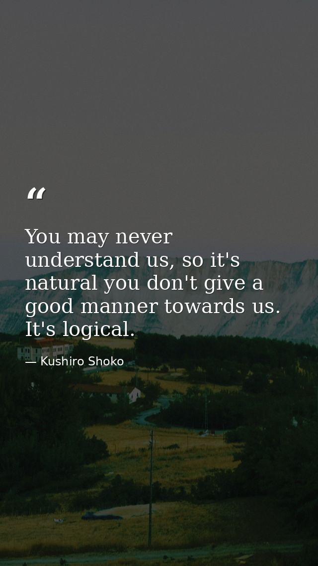 You may never understand us, so it's natural you don't give a good manner towards us. It's logical. — Kushiro Shoko