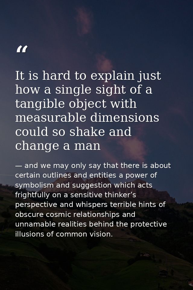 It is hard to explain just how a single sight of a tangible object with measurable dimensions could so shake and change  — and we may only say that there is about certain outlines and entities a power of symbolism and suggestion which acts frightfully on a sensitive thinker’s perspective and whispers terrible hints of obscure cosmic relationships and unnamable realities behind the protective illusions of common vision.