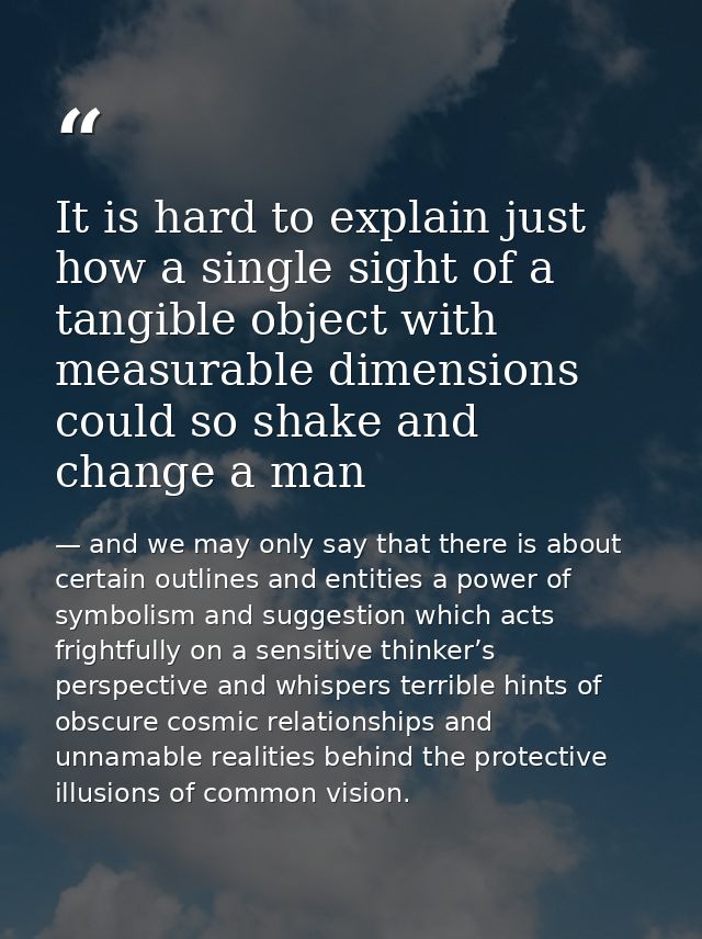 It is hard to explain just how a single sight of a tangible object with measurable dimensions could so shake and change  — and we may only say that there is about certain outlines and entities a power of symbolism and suggestion which acts frightfully on a sensitive thinker’s perspective and whispers terrible hints of obscure cosmic relationships and unnamable realities behind the protective illusions of common vision.