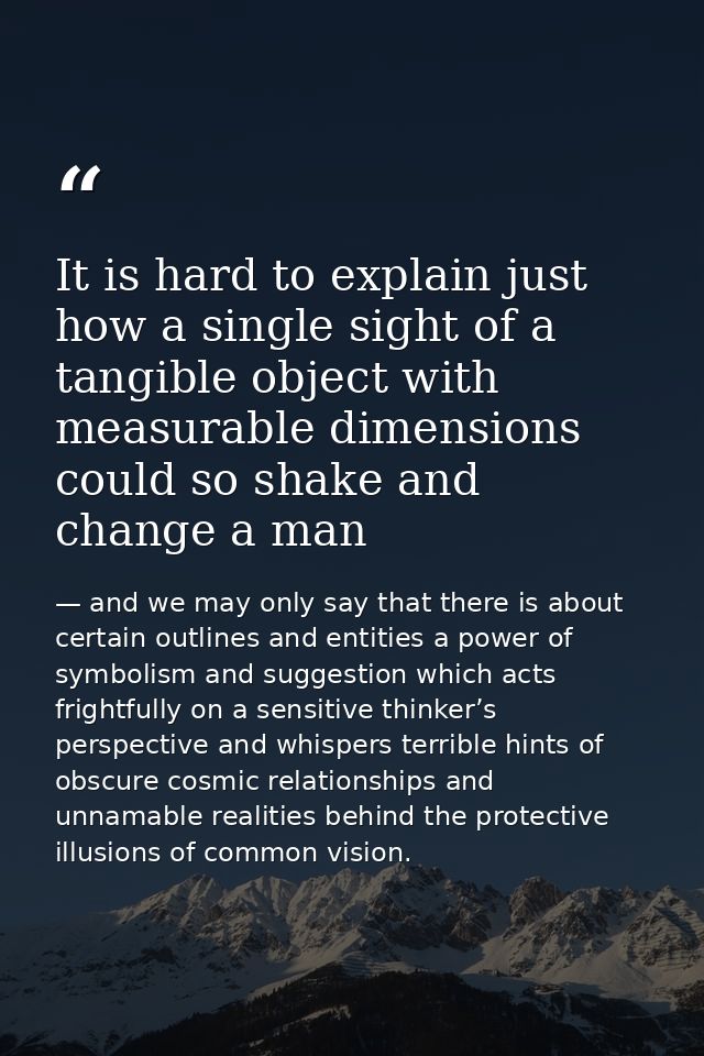 It is hard to explain just how a single sight of a tangible object with measurable dimensions could so shake and change  — and we may only say that there is about certain outlines and entities a power of symbolism and suggestion which acts frightfully on a sensitive thinker’s perspective and whispers terrible hints of obscure cosmic relationships and unnamable realities behind the protective illusions of common vision.