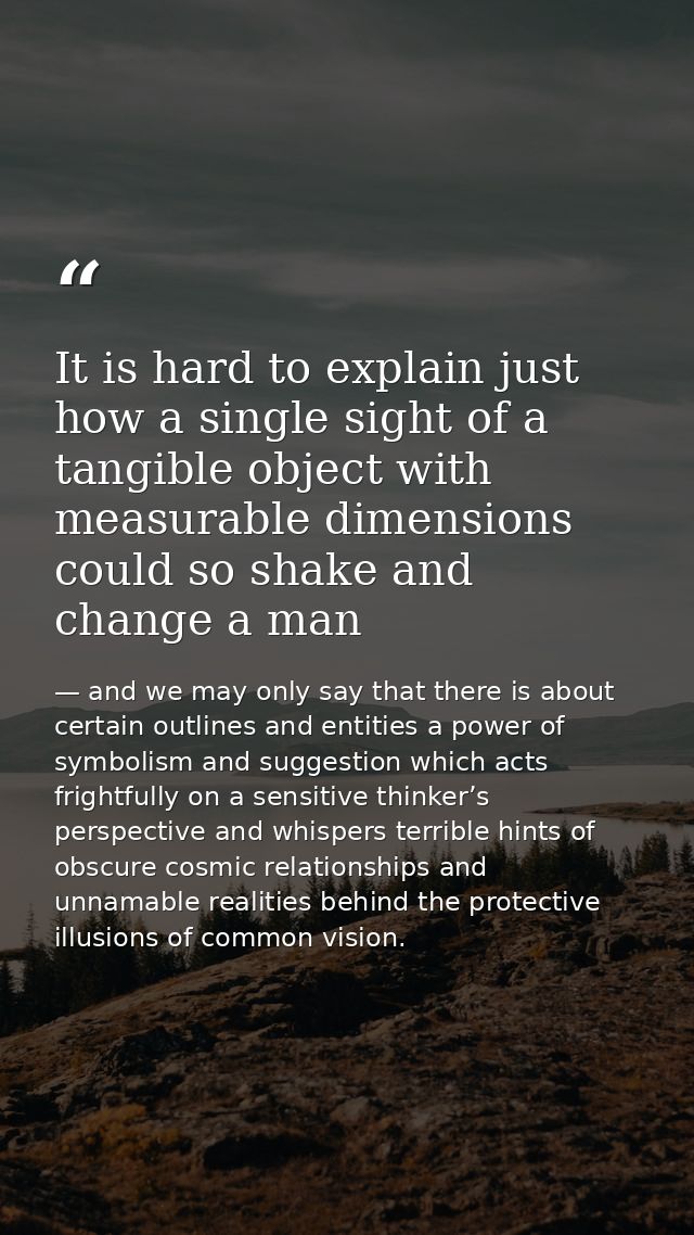 It is hard to explain just how a single sight of a tangible object with measurable dimensions could so shake and change  — and we may only say that there is about certain outlines and entities a power of symbolism and suggestion which acts frightfully on a sensitive thinker’s perspective and whispers terrible hints of obscure cosmic relationships and unnamable realities behind the protective illusions of common vision.