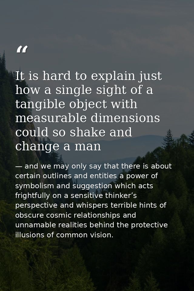 It is hard to explain just how a single sight of a tangible object with measurable dimensions could so shake and change  — and we may only say that there is about certain outlines and entities a power of symbolism and suggestion which acts frightfully on a sensitive thinker’s perspective and whispers terrible hints of obscure cosmic relationships and unnamable realities behind the protective illusions of common vision.
