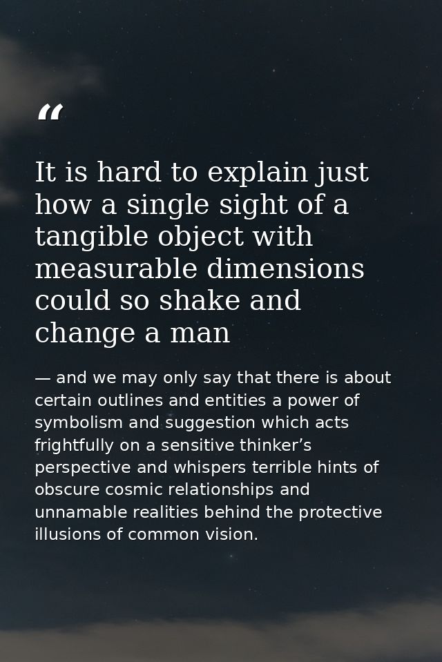 It is hard to explain just how a single sight of a tangible object with measurable dimensions could so shake and change  — and we may only say that there is about certain outlines and entities a power of symbolism and suggestion which acts frightfully on a sensitive thinker’s perspective and whispers terrible hints of obscure cosmic relationships and unnamable realities behind the protective illusions of common vision.
