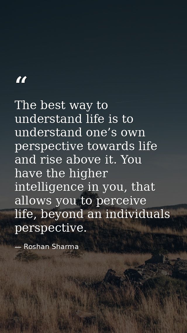 The best way to understand life is to understand one’s own perspective towards life and rise above it. You have the high — Roshan Sharma