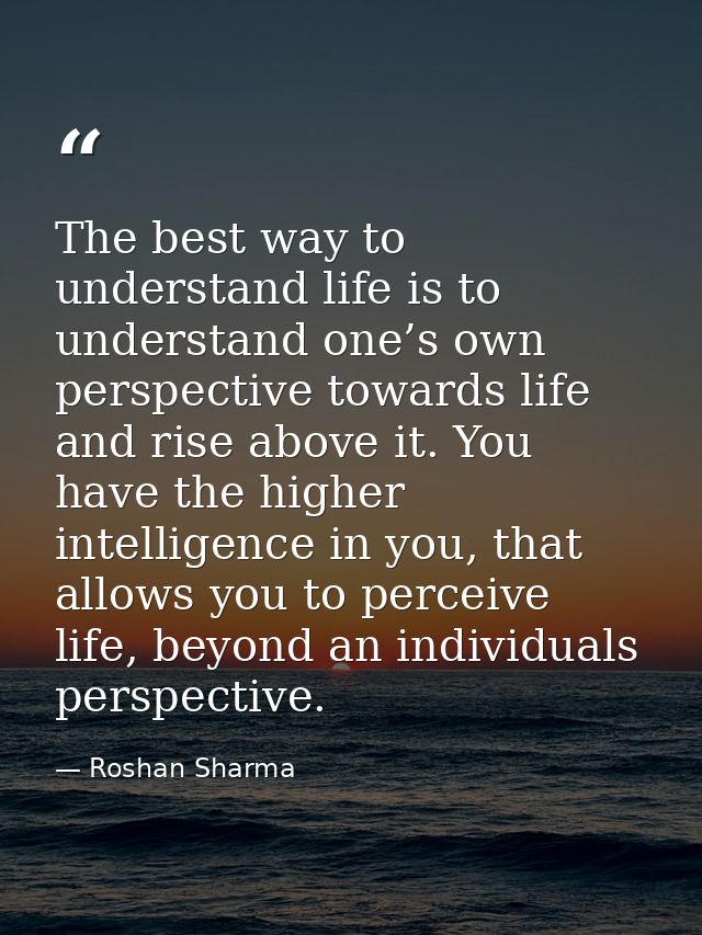 The best way to understand life is to understand one’s own perspective towards life and rise above it. You have the high — Roshan Sharma
