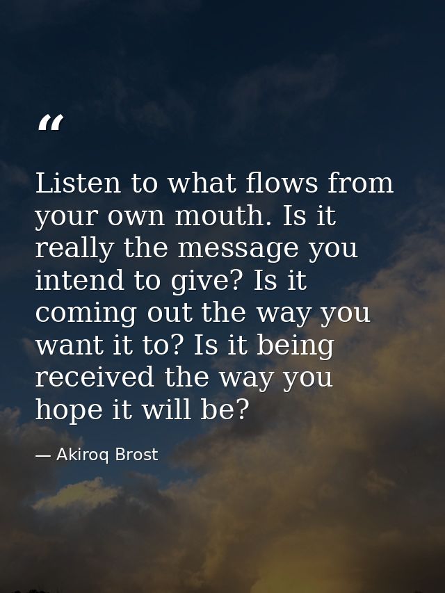 Listen to what flows from your own mouth. Is it really the message you intend to give? Is it coming out the way you want — Akiroq Brost