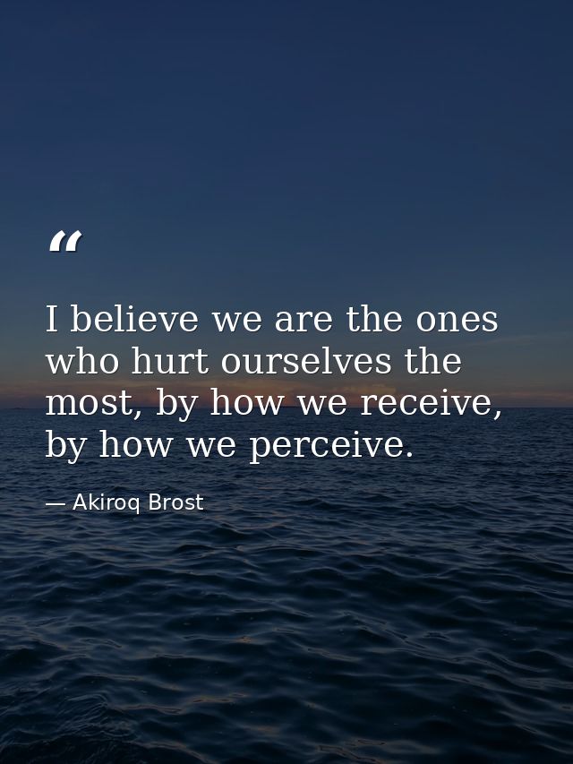 I believe we are the ones who hurt ourselves the most, by how we receive, by how we perceive. — Akiroq Brost