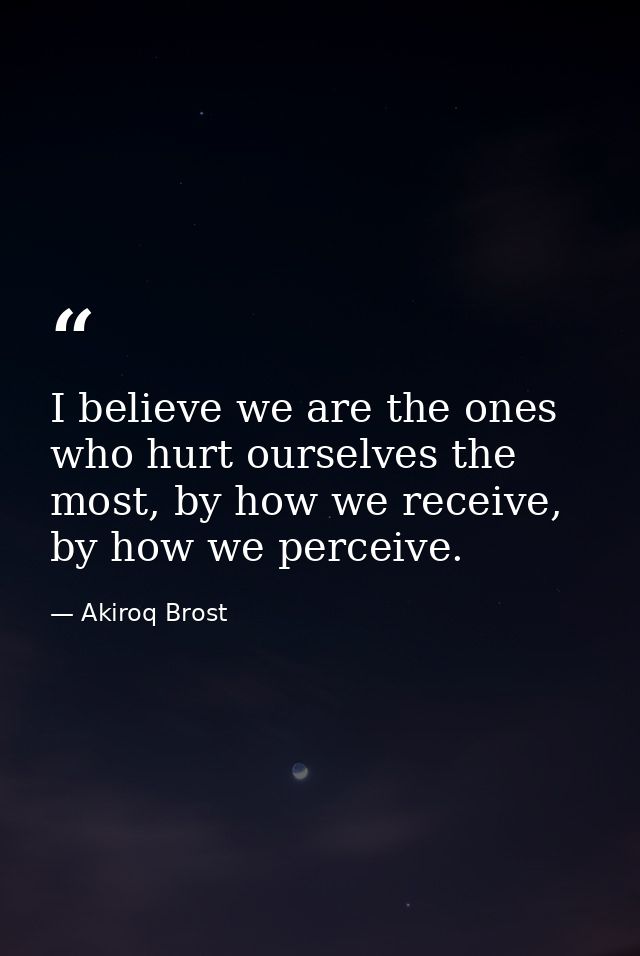 I believe we are the ones who hurt ourselves the most, by how we receive, by how we perceive. — Akiroq Brost