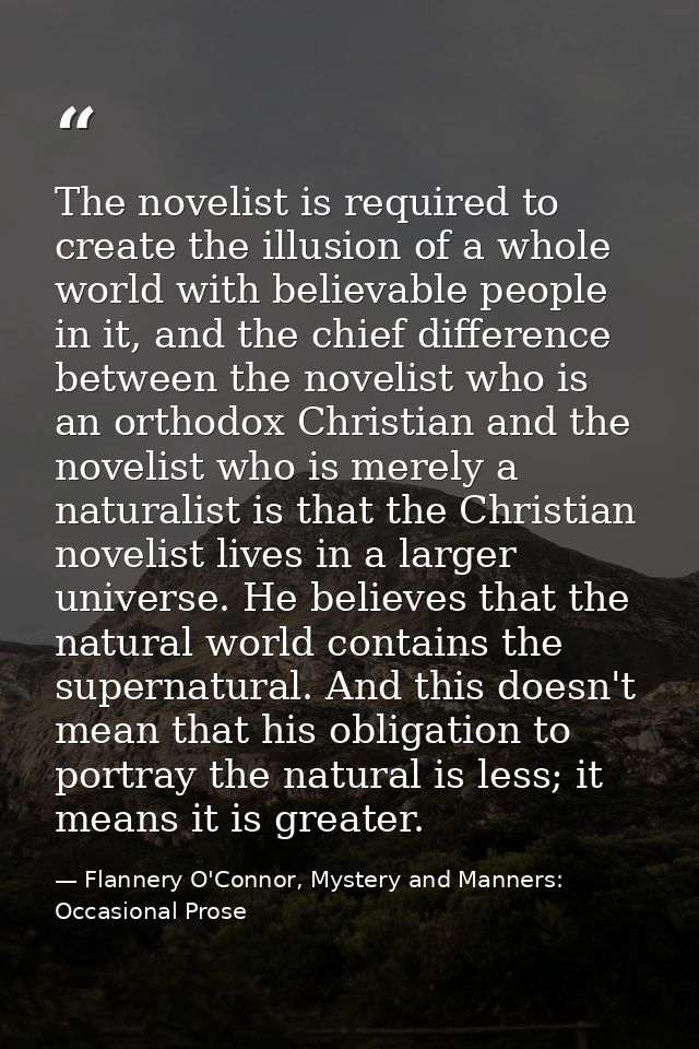 The novelist is required to create the illusion of a whole world with believable people in it, and the chief difference  — Flannery O'Connor, Mystery and Manners: Occasional Prose