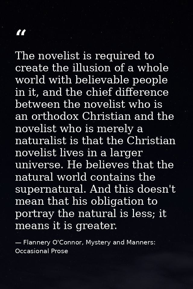 The novelist is required to create the illusion of a whole world with believable people in it, and the chief difference  — Flannery O'Connor, Mystery and Manners: Occasional Prose