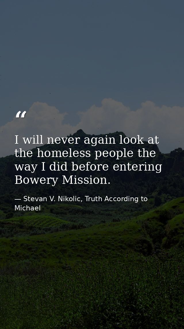 I will never again look at the homeless people the way I did before entering Bowery Mission. — Stevan V. Nikolic, Truth According to Michael