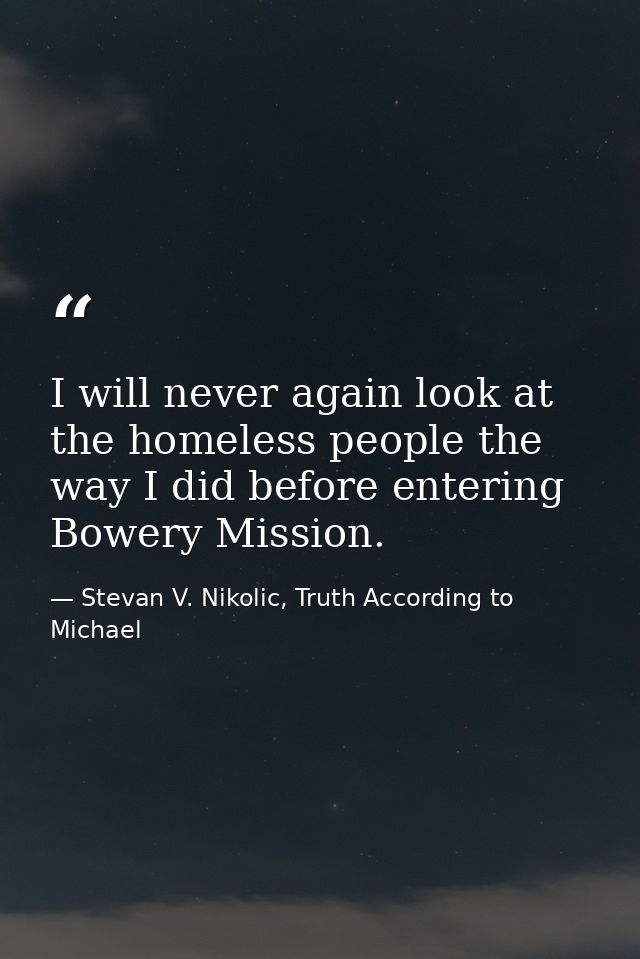 I will never again look at the homeless people the way I did before entering Bowery Mission. — Stevan V. Nikolic, Truth According to Michael