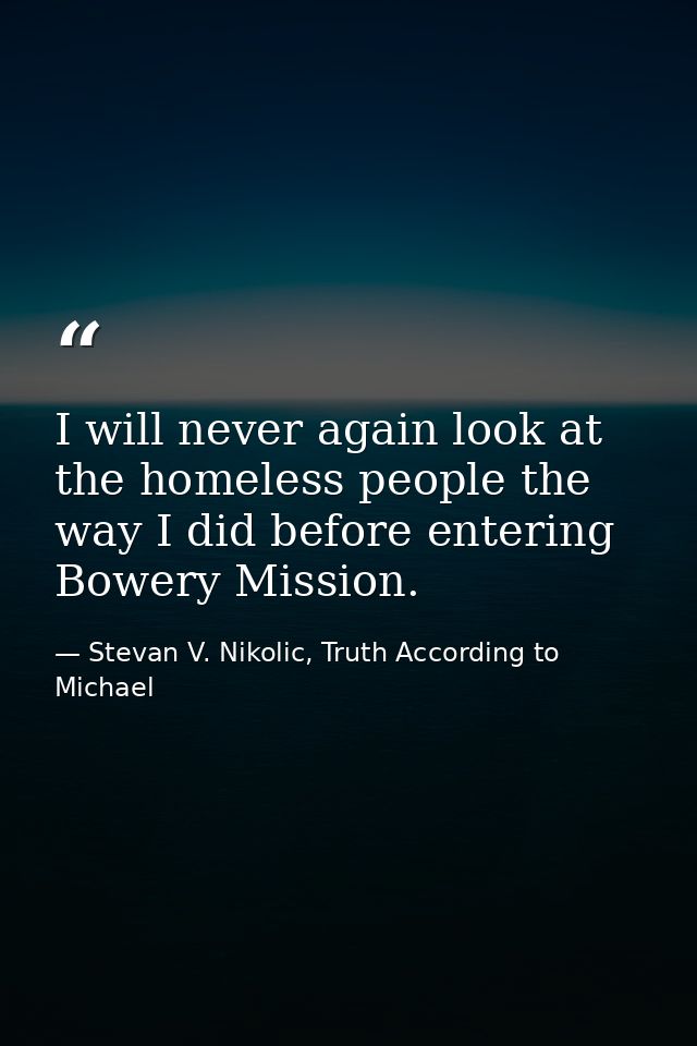 I will never again look at the homeless people the way I did before entering Bowery Mission. — Stevan V. Nikolic, Truth According to Michael