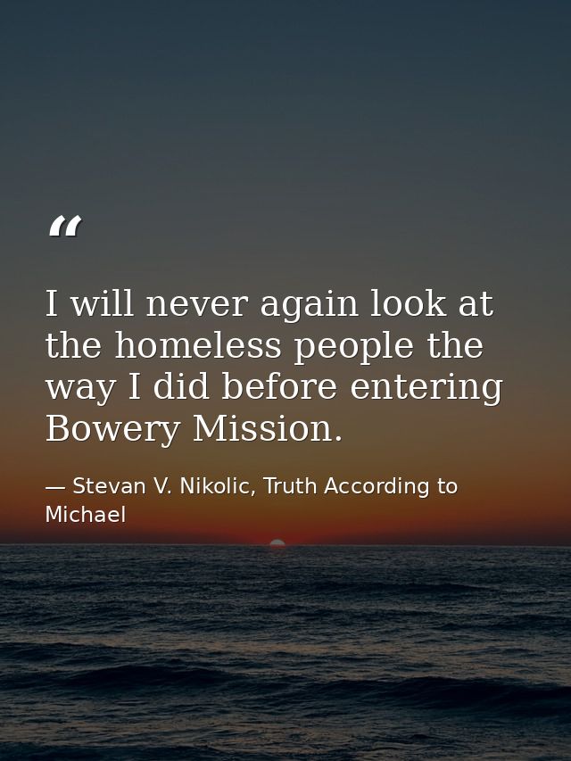 I will never again look at the homeless people the way I did before entering Bowery Mission. — Stevan V. Nikolic, Truth According to Michael