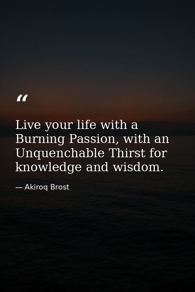 Live your life with a Burning Passion, with an Unquenchable Thirst for knowledge and wisdom. — Akiroq Brost