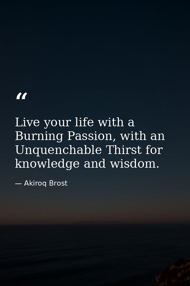 Live your life with a Burning Passion, with an Unquenchable Thirst for knowledge and wisdom. — Akiroq Brost